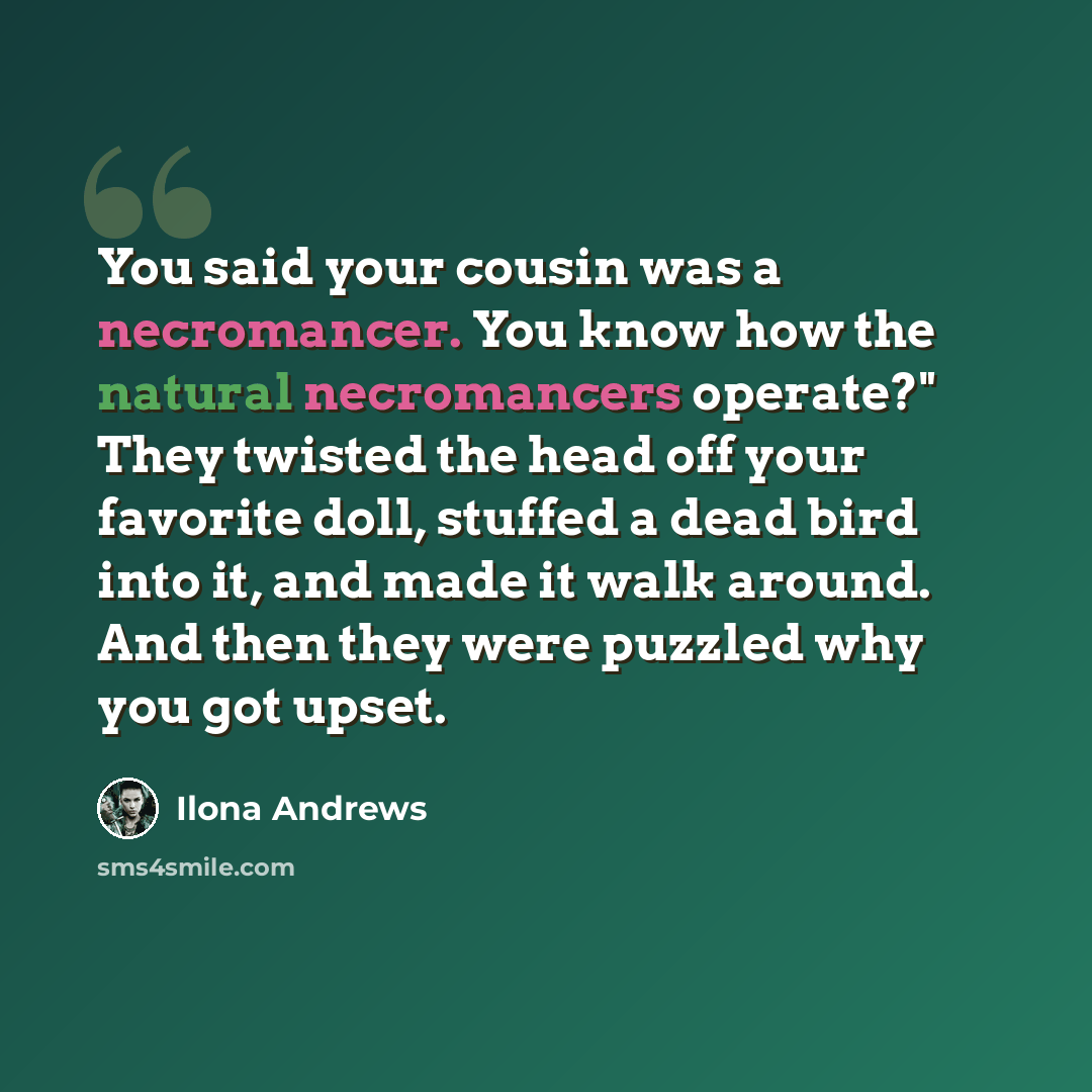 “You said your cousin was a necromancer. You know how the natural necromancers operate?" They twisted the head off your favorite doll, stuffed a dead bird into it, and made it walk around. And then they were puzzled why you got upset.” quote by Ilona Andrews