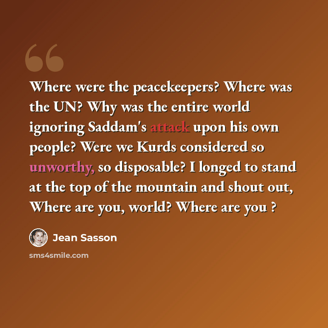 “Where were the peacekeepers? Where was the UN? Why was the entire world ignoring Saddam's attack upon his own people? Were we Kurds considered so unworthy, so disposable? I longed to stand at the top of the mountain and shout out, Where are you, world? Where are you ?” quote by Jean Sasson