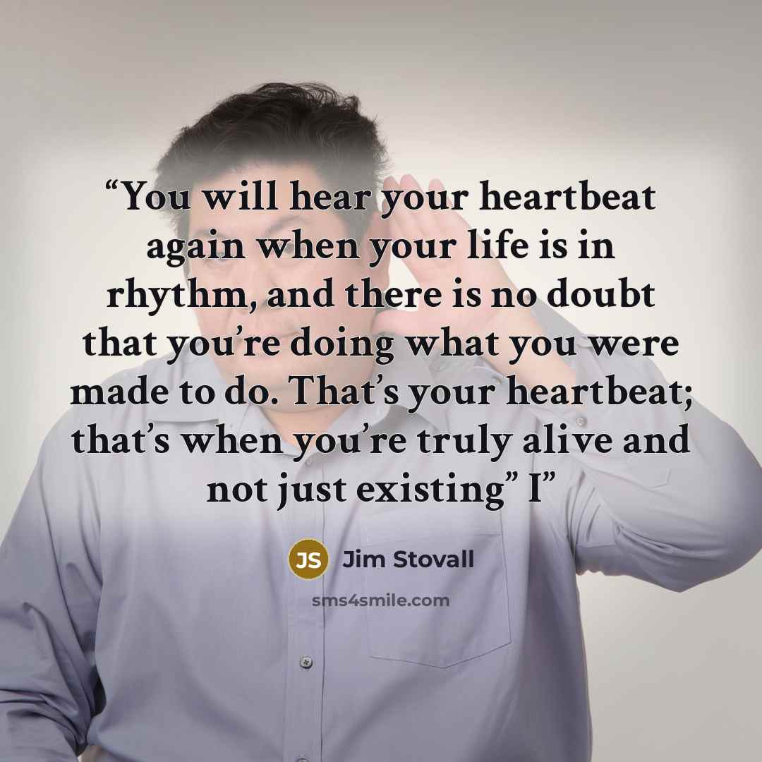 “You will hear your heartbeat again when your life is in rhythm, and there is no doubt that you’re doing what you were made to do. That’s your heartbeat; that’s when you’re truly alive and not just existing” I” quote by Jim Stovall