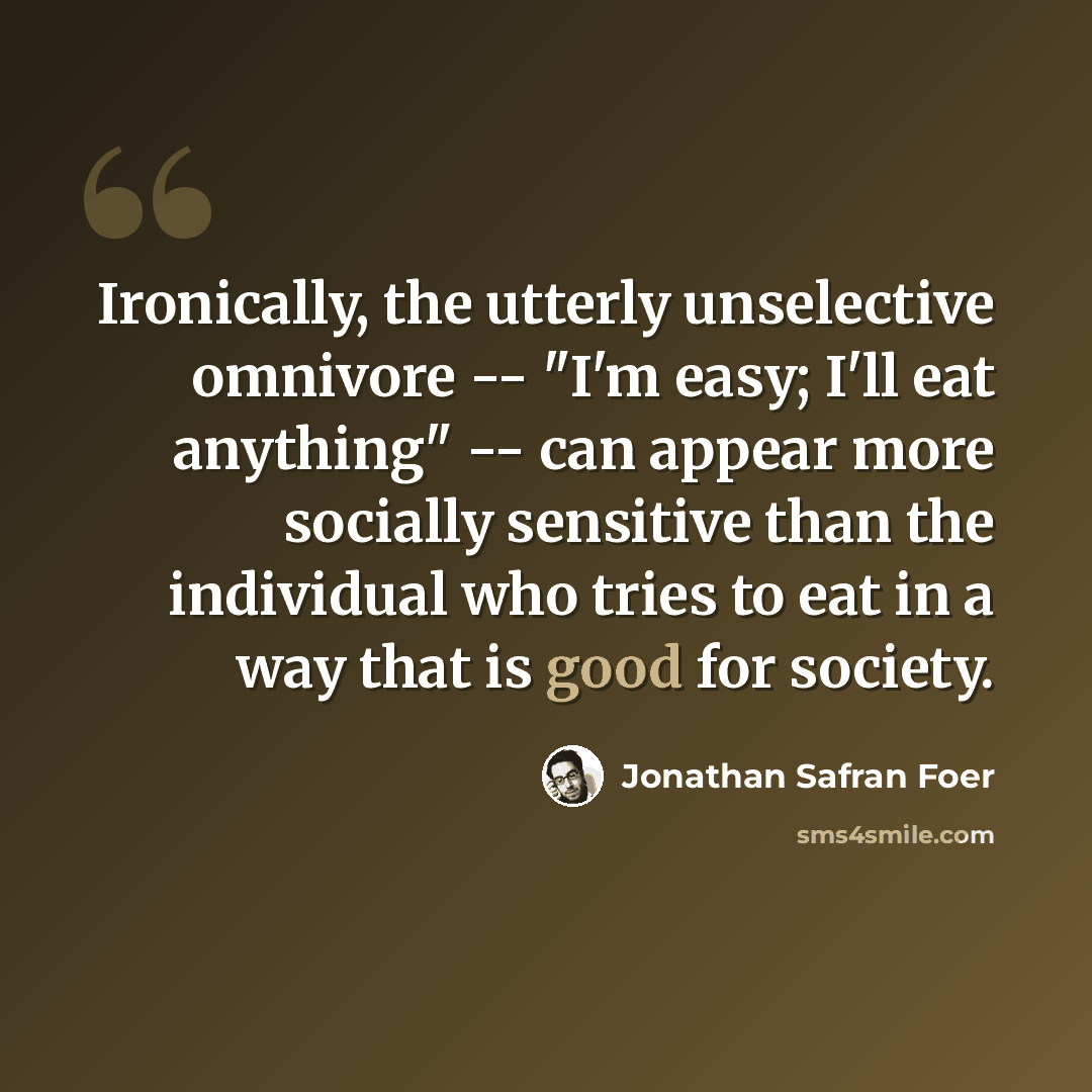 “Ironically, the utterly unselective omnivore -- "I'm easy; I'll eat anything" -- can appear more socially sensitive than the individual who tries to eat in a way that is good for society.” quote by Jonathan Safran Foer