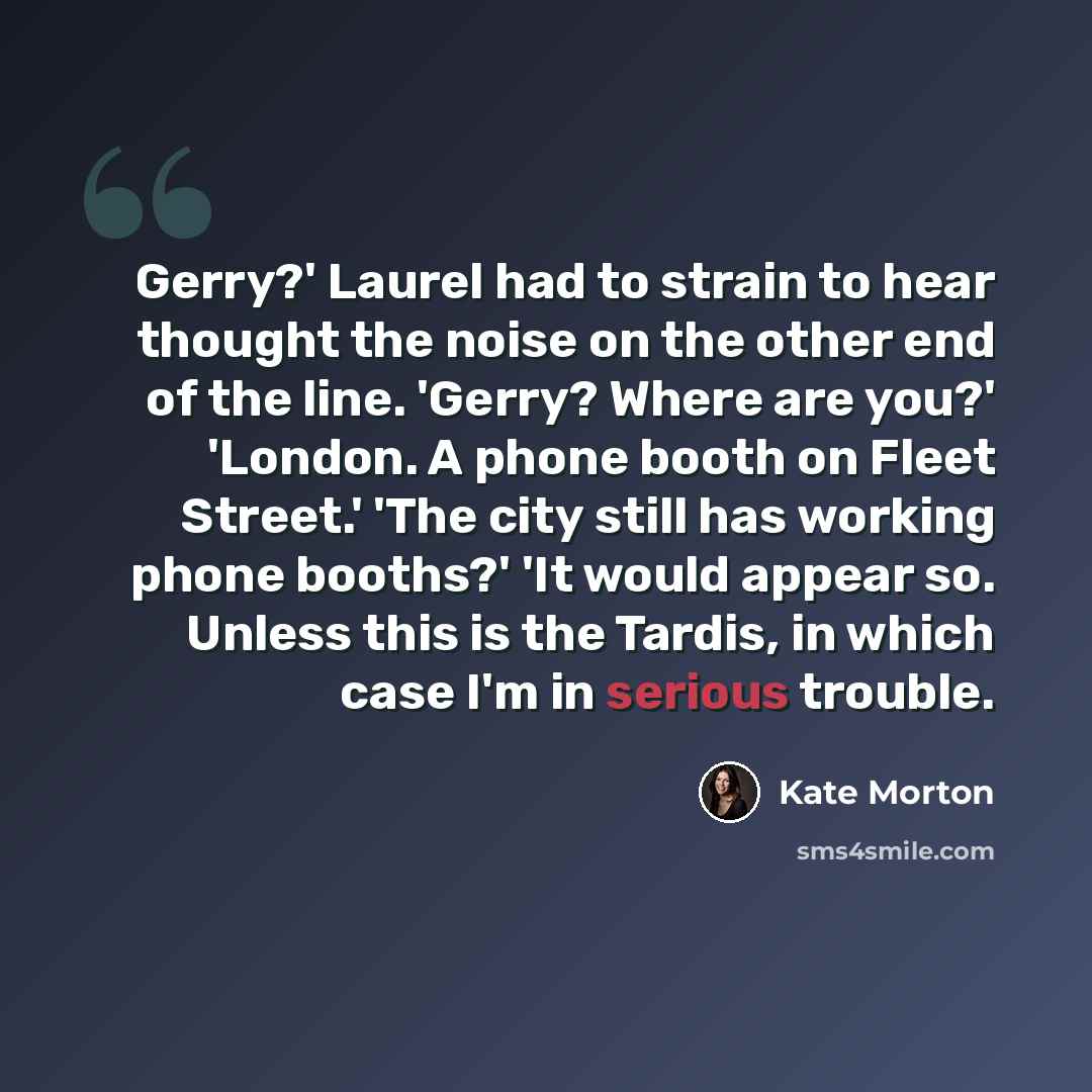 “Gerry?' Laurel had to strain to hear thought the noise on the other end of the line. 'Gerry? Where are you?' 'London. A phone booth on Fleet Street.' 'The city still has working phone booths?' 'It would appear so. Unless this is the Tardis, in which case I'm in serious trouble.” quote by Kate Morton