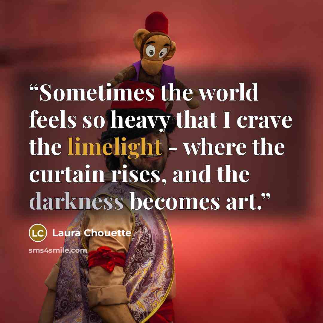 “Sometimes the world feels so heavy that I crave the limelight - where the curtain rises, and the darkness becomes art.” quote by Laura Chouette