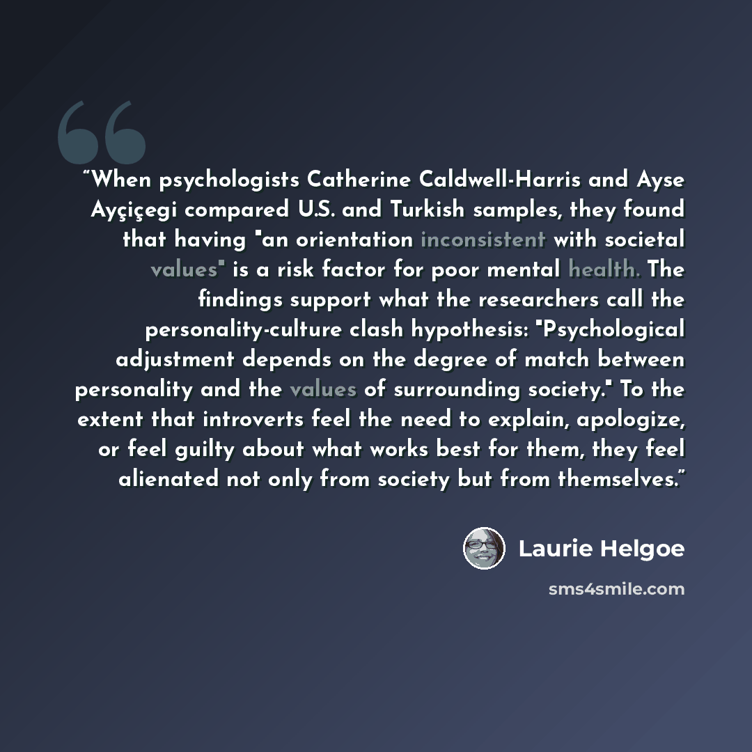 “When psychologists Catherine Caldwell-Harris and Ayse Ayçiçegi compared U.S. and Turkish samples, they found that having "an orientation inconsistent with societal values" is a risk factor for poor mental health. The findings support what the researchers call the personality-culture clash…” quote by Laurie Helgoe