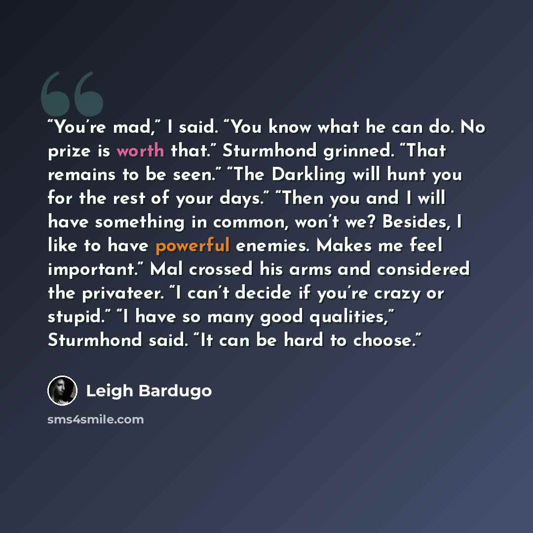 “You’re mad,” I said. “You know what he can do. No prize is worth that.” Sturmhond grinned. “That remains to be seen.” “The Darkling will hunt you for the rest of your days.” “Then you and I will have something in common, won’t we? Besides, I like to have powerful enemies. Makes me feel important.”…” quote by Leigh Bardugo