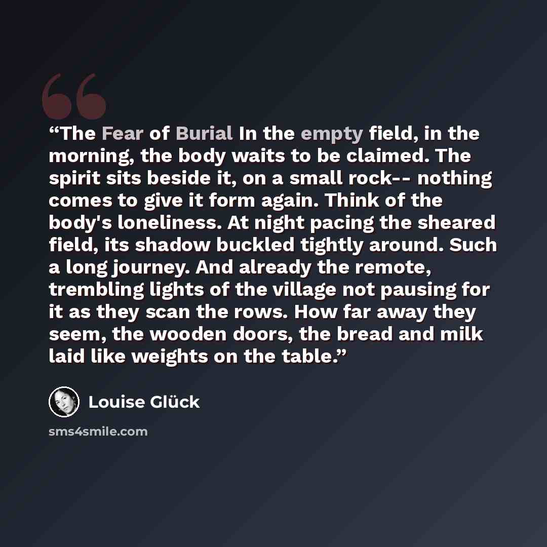 “The Fear of Burial In the empty field, in the morning, the body waits to be claimed. The spirit sits beside it, on a small rock-- nothing comes to give it form again. Think of the body's loneliness. At night pacing the sheared field, its shadow buckled tightly around. Such a long journey. And…” quote by Louise Gluck