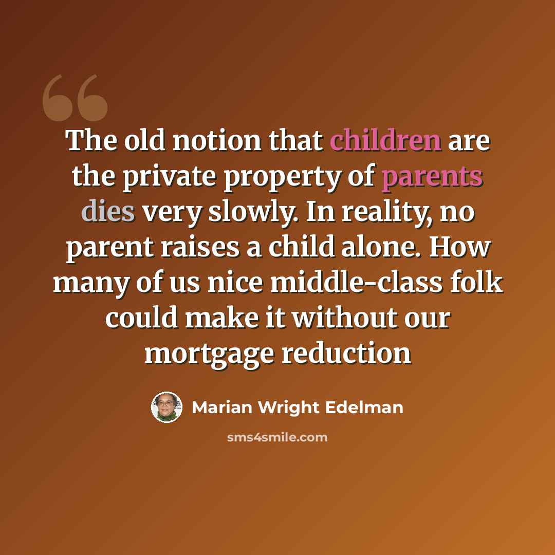 “The old notion that children are the private property of parents dies very slowly. In reality, no parent raises a child alone. How many of us nice middle-class folk could make it without our mortgage reduction” quote by Marian Wright Edelman