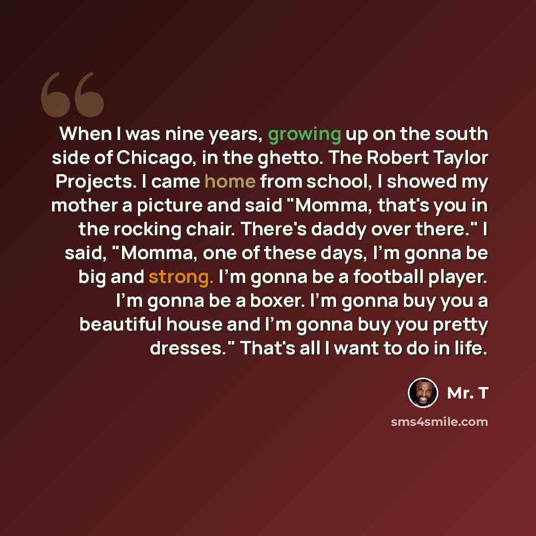 “When I was nine years, growing up on the south side of Chicago, in the ghetto. The Robert Taylor Projects. I came home from school, I showed my mother a picture and said "Momma, that's you in the rocking chair. There's daddy over there." I said, "Momma, one of these days, I'm gonna be big and…” quote by Mr. T