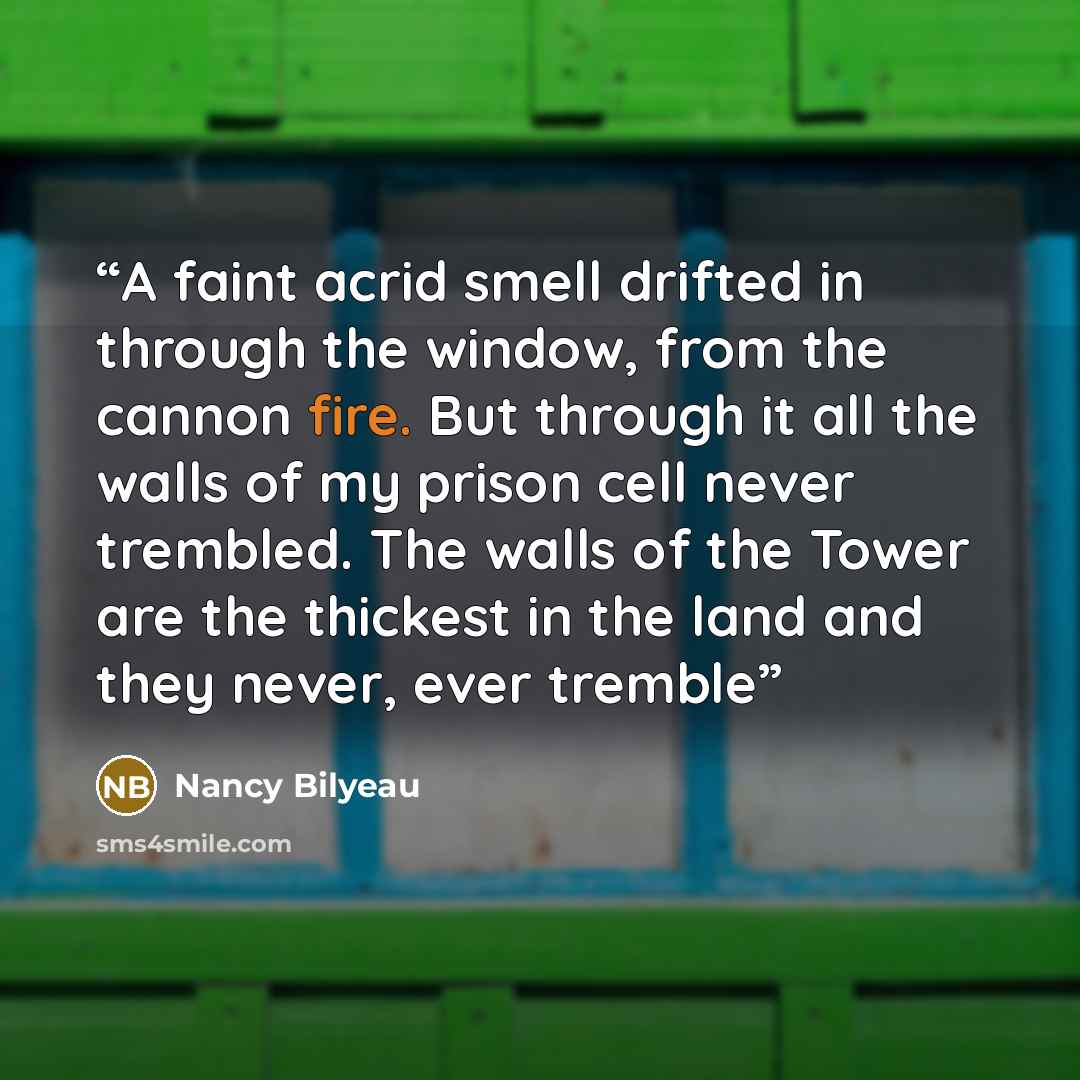 “A faint acrid smell drifted in through the window, from the cannon fire. But through it all the walls of my prison cell never trembled. The walls of the Tower are the thickest in the land and they never, ever tremble” quote by Nancy Bilyeau