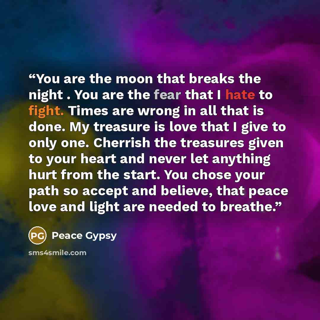 “You are the moon that breaks the night . You are the fear that I hate to fight. Times are wrong in all that is done. My treasure is love that I give to only one. Cherrish the treasures given to your heart and never let anything hurt from the start. You chose your path so accept and believe, that…” quote by Peace Gypsy