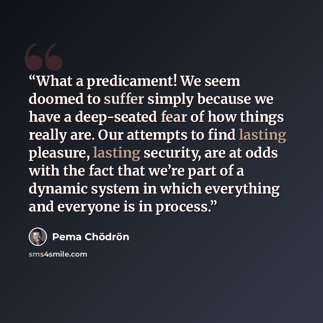 “What a predicament! We seem doomed to suffer simply because we have a deep-seated fear of how things really are. Our attempts to find lasting pleasure, lasting security, are at odds with the fact that we’re part of a dynamic system in which everything and everyone is in process.” quote by Pema Chödrön