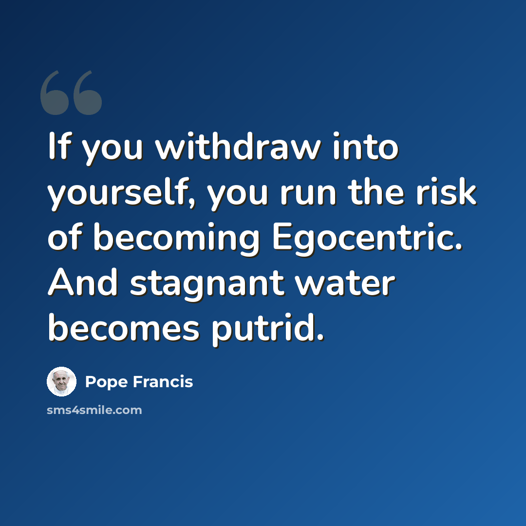 “If you withdraw into yourself, you run the risk of becoming Egocentric. And stagnant water becomes putrid.” quote by Pope Francis