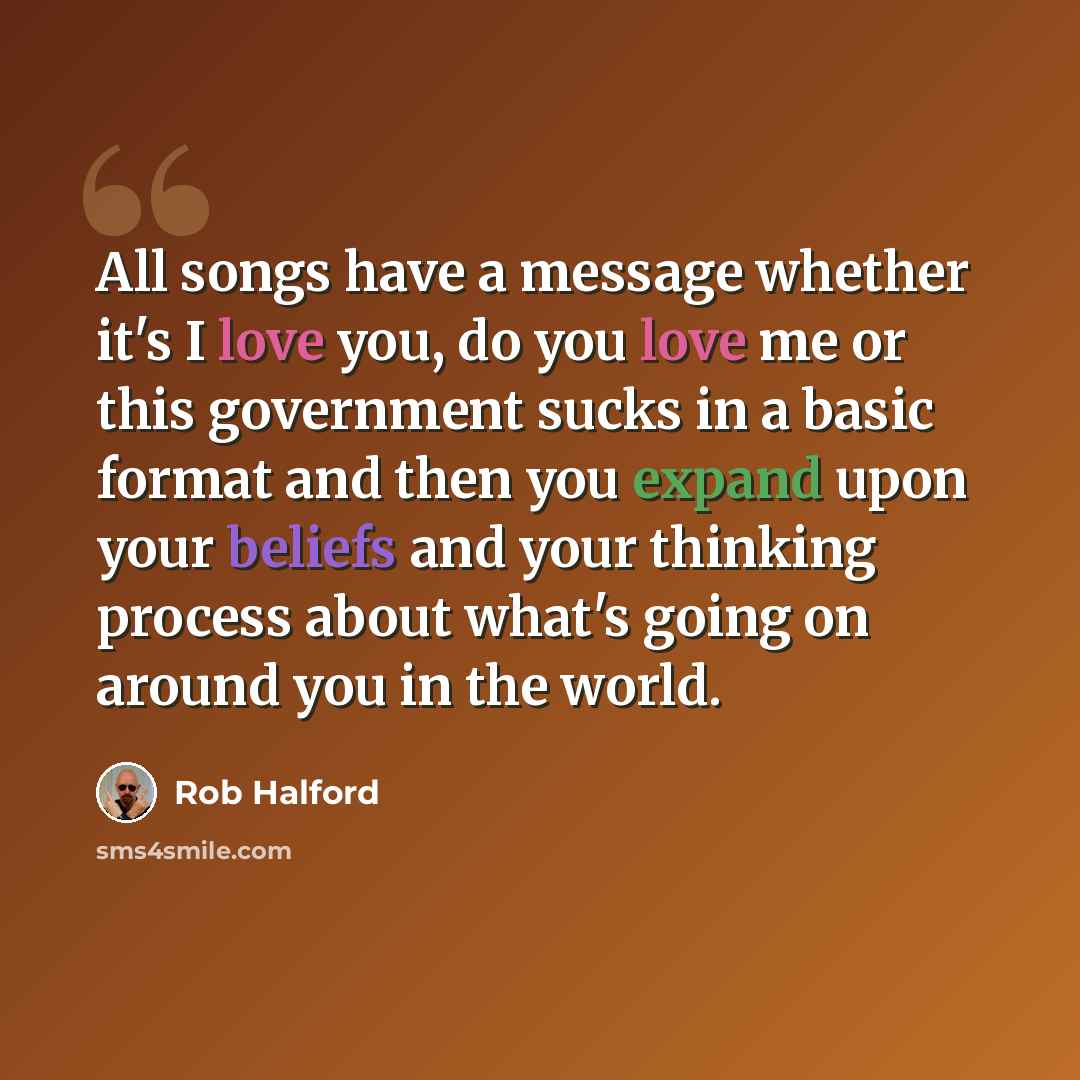 “All songs have a message whether it's I love you, do you love me or this government sucks in a basic format and then you expand upon your beliefs and your thinking process about what's going on around you in the world.” quote by Rob Halford