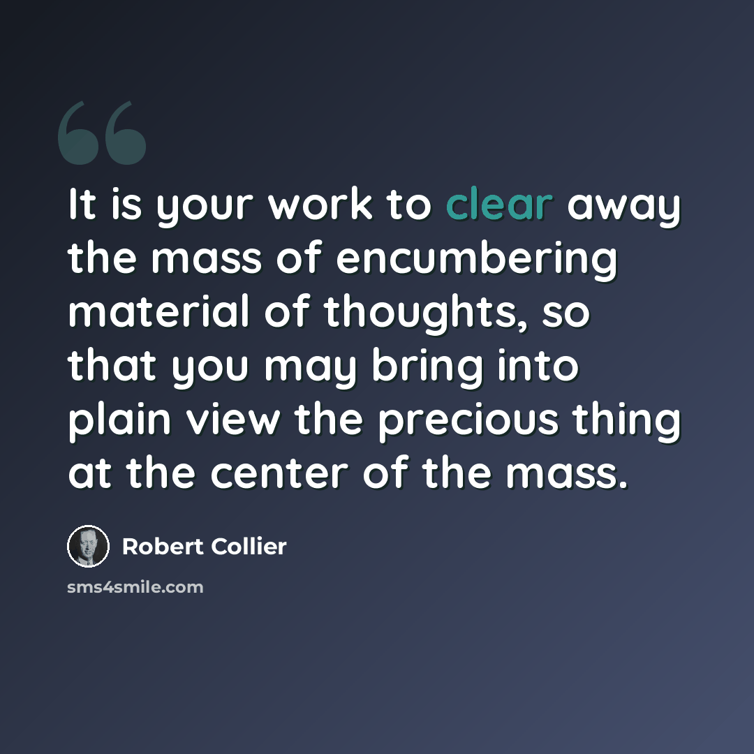 “It is your work to clear away the mass of encumbering material of thoughts, so that you may bring into plain view the precious thing at the center of the mass.” quote by Robert Collier
