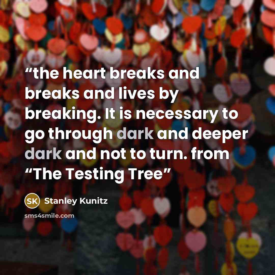 “the heart breaks and breaks and lives by breaking. It is necessary to go through dark and deeper dark and not to turn. from “The Testing Tree” quote by Stanley Kunitz