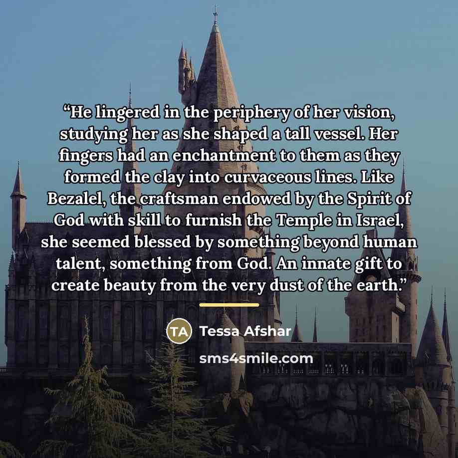 “He lingered in the periphery of her vision, studying her as she shaped a tall vessel. Her fingers had an enchantment to them as they formed the clay into curvaceous lines. Like Bezalel, the craftsman endowed by the Spirit of God with skill to furnish the Temple in Israel, she seemed blessed by…” quote by Tessa Afshar