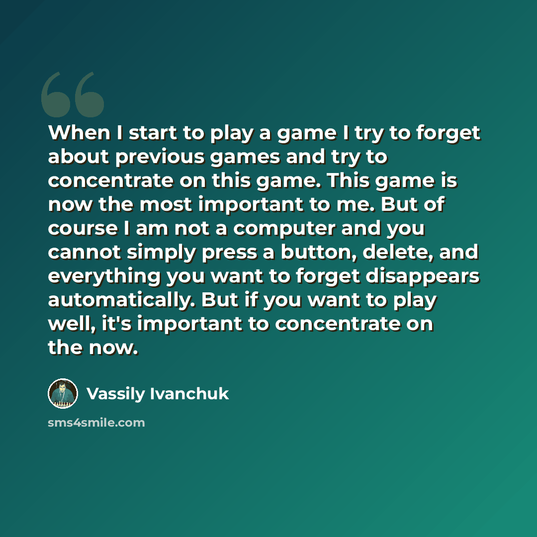 “When I start to play a game I try to forget about previous games and try to concentrate on this game. This game is now the most important to me. But of course I am not a computer and you cannot simply press a button, delete, and everything you want to forget disappears automatically. But if you…” quote by Vassily Ivanchuk