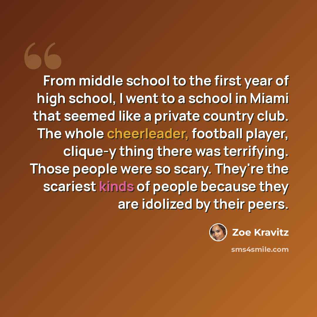 “From middle school to the first year of high school, I went to a school in Miami that seemed like a private country club. The whole cheerleader, football player, clique-y thing there was terrifying. Those people were so scary. They're the scariest kinds of people because they are idolized by their…” quote by Zoe Kravitz
