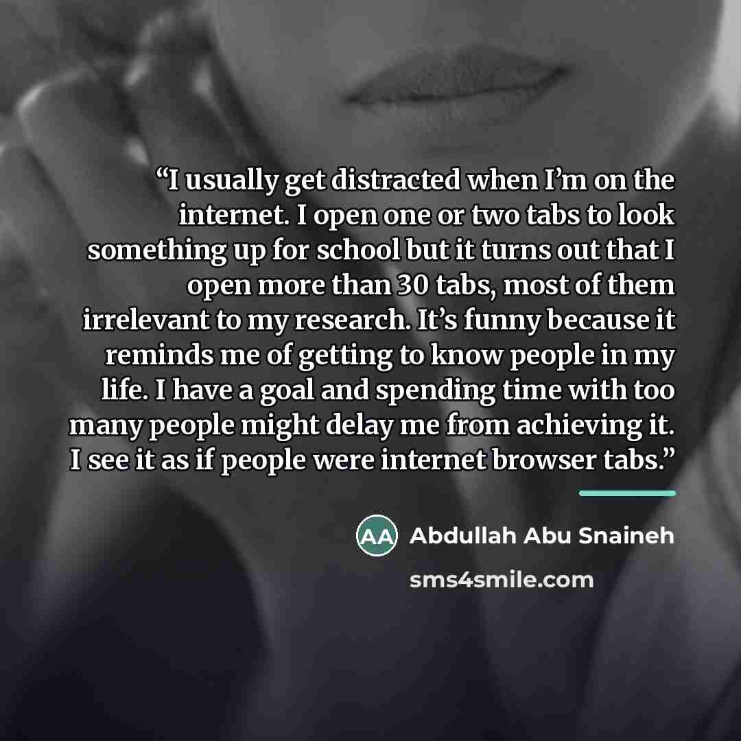 “I usually get distracted when I’m on the internet. I open one or two tabs to look something up for school but it turns out that I open more than 30 tabs, most of them irrelevant to my research. It’s funny because it reminds me of getting to know people in my life. I have a goal and spending time…” quote by Abdullah Abu Snaineh