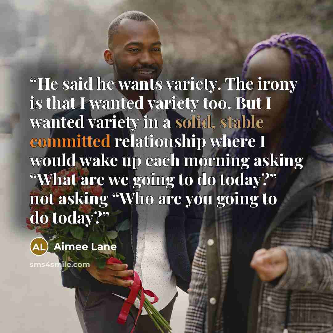 “He said he wants variety. The irony is that I wanted variety too. But I wanted variety in a solid, stable committed relationship where I would wake up each morning asking “What are we going to do today?” not asking “Who are you going to do today?” quote by Aimee Lane
