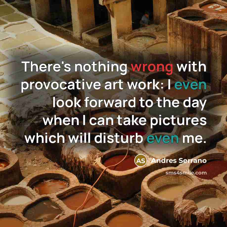 “There's nothing wrong with provocative art work: I even look forward to the day when I can take pictures which will disturb even me.” quote by Andres Serrano