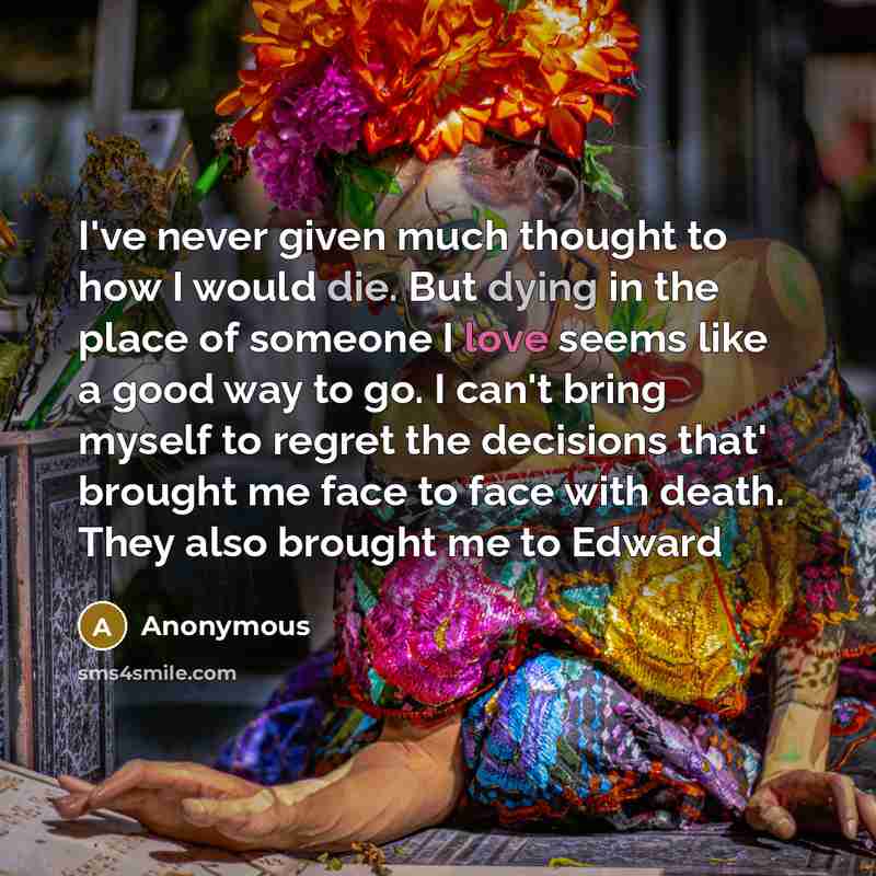 “I've never given much thought to how I would die. But dying in the place of someone I love seems like a good way to go. I can't bring myself to regret the decisions that' brought me face to face with death. They also brought me to Edward” quote by Anonymous