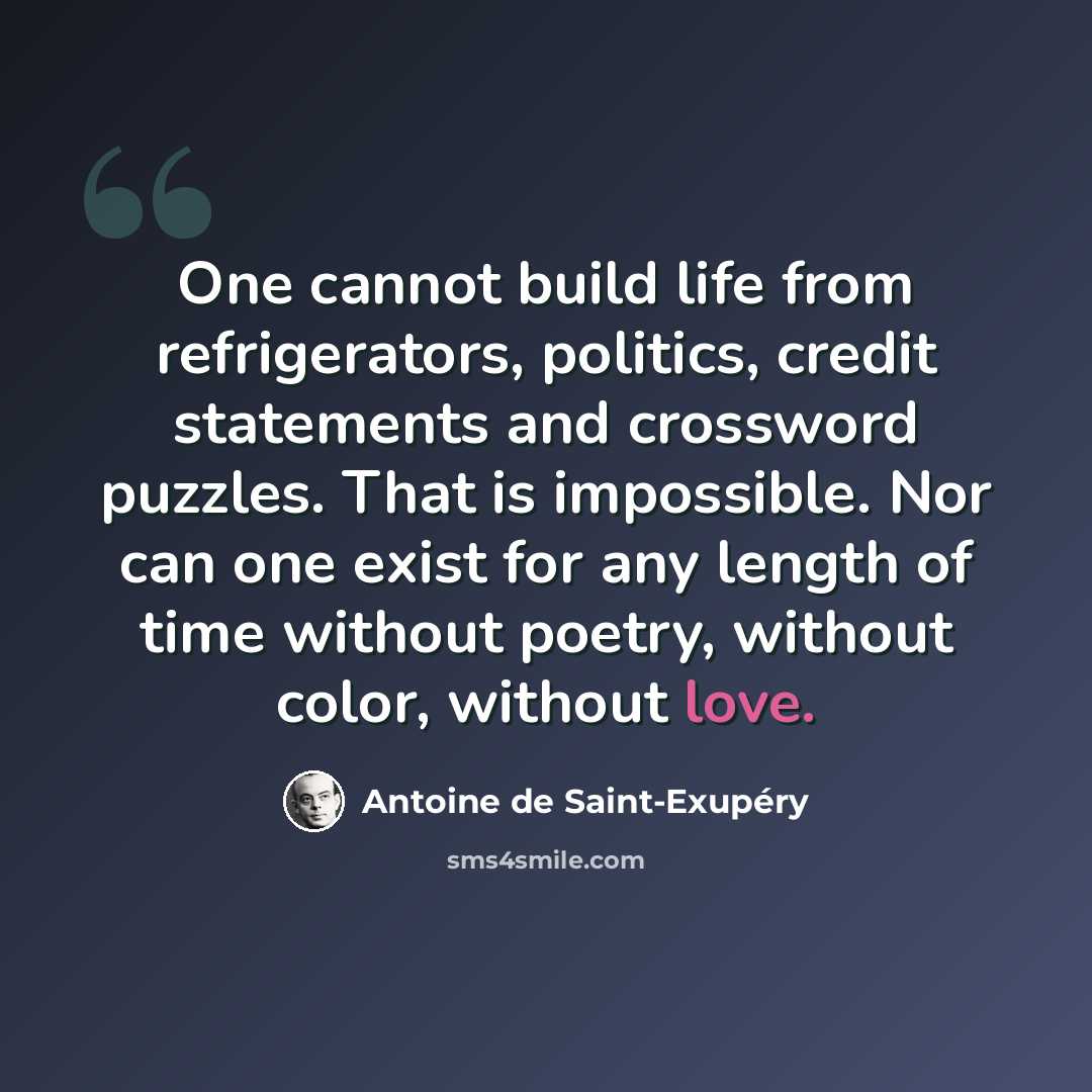 “One cannot build life from refrigerators, politics, credit statements and crossword puzzles. That is impossible. Nor can one exist for any length of time without poetry, without color, without love.” quote by Antoine de Saint-Exupery
