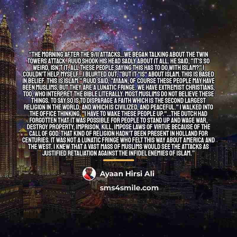“The morning after the 9/11 attacks...we began talking about the Twin Towers attack. Ruud shook his head sadly about it all. He said, "It's so weird, isn't it, all these people saying this has to do with Islam?" I couldn't help myself...I blurted out, "But it *is* about Islam. This is based in…” quote by Ayaan Hirsi Ali