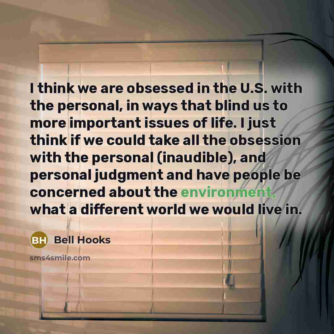 “I think we are obsessed in the U.S. with the personal, in ways that blind us to more important issues of life. I just think if we could take all the obsession with the personal (inaudible), and personal judgment and have people be concerned about the environment, what a different world we would…” quote by Bell Hooks