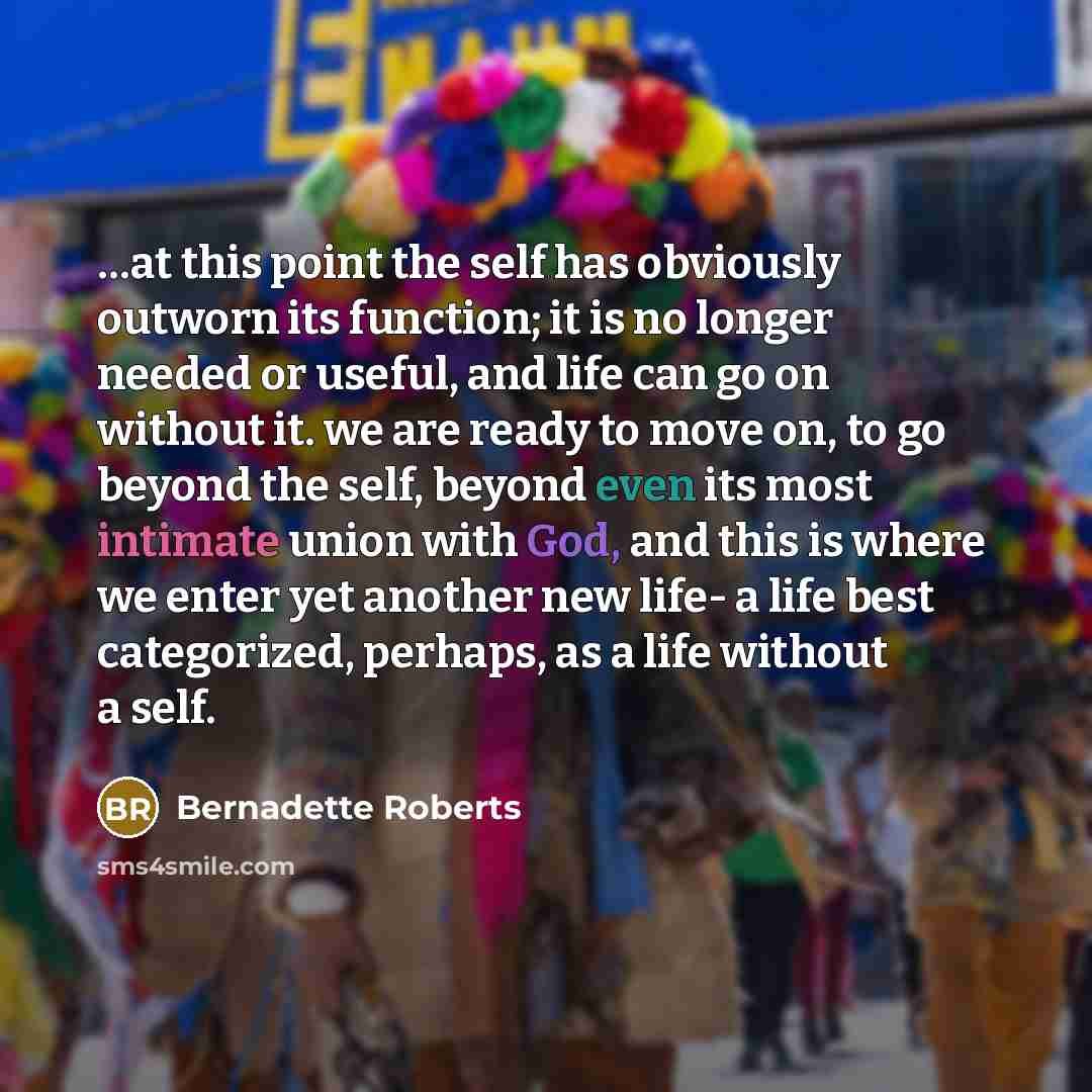 “…at this point the self has obviously outworn its function; it is no longer needed or useful, and life can go on without it. we are ready to move on, to go beyond the self, beyond even its most intimate union with God, and this is where we enter yet another new life- a life best categorized…” quote by Bernadette Roberts