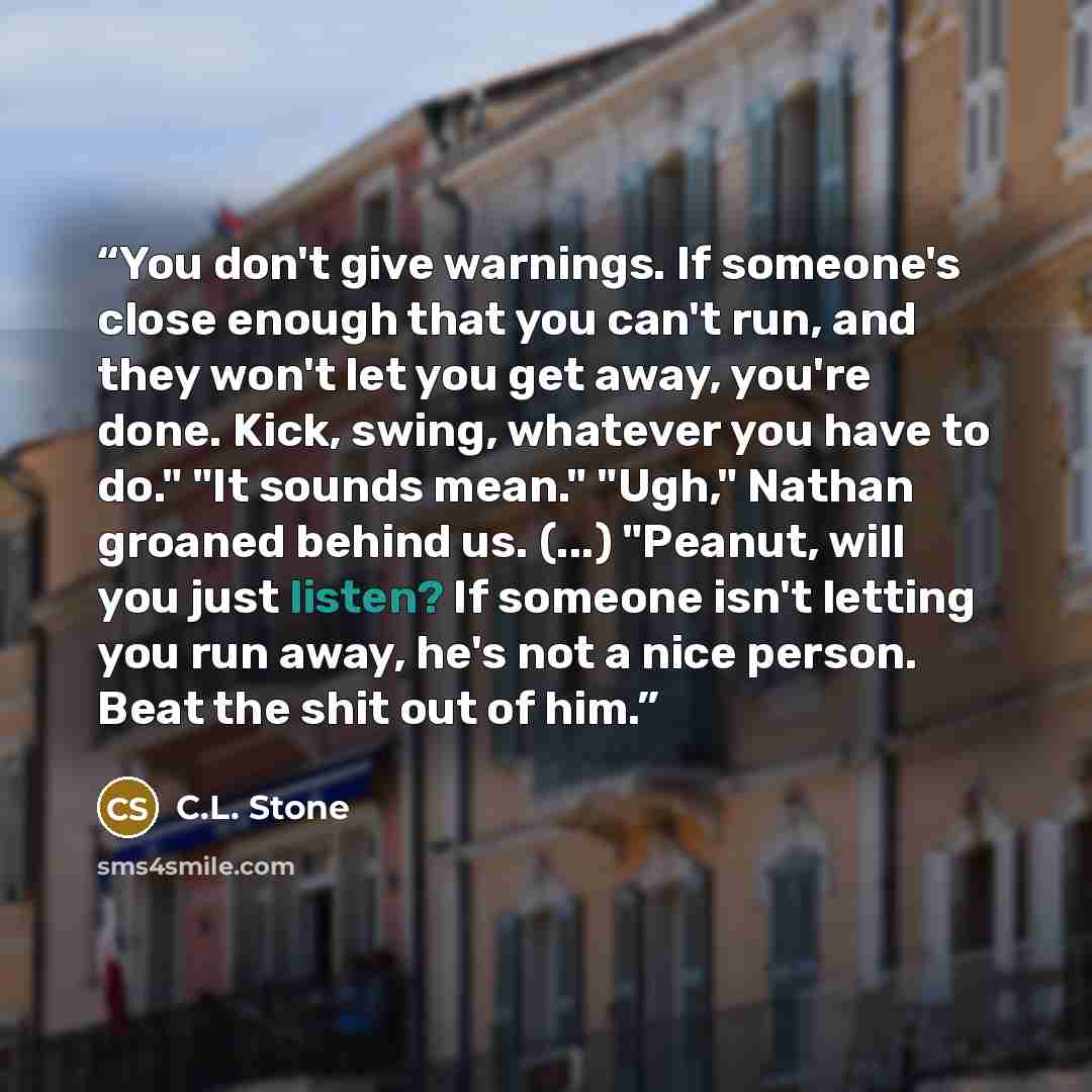 “You don't give warnings. If someone's close enough that you can't run, and they won't let you get away, you're done. Kick, swing, whatever you have to do." "It sounds mean." "Ugh," Nathan groaned behind us. (...) "Peanut, will you just listen? If someone isn't letting you run away, he's not a nice…” quote by C.L. Stone