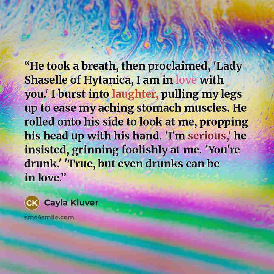“He took a breath, then proclaimed, 'Lady Shaselle of Hytanica, I am in love with you.' I burst into laughter, pulling my legs up to ease my aching stomach muscles. He rolled onto his side to look at me, propping his head up with his hand. 'I'm serious,' he insisted, grinning foolishly at me…” quote by Cayla Kluver