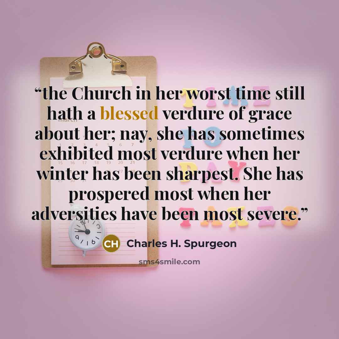 “the Church in her worst time still hath a blessed verdure of grace about her; nay, she has sometimes exhibited most verdure when her winter has been sharpest. She has prospered most when her adversities have been most severe.” quote by Charles H. Spurgeon