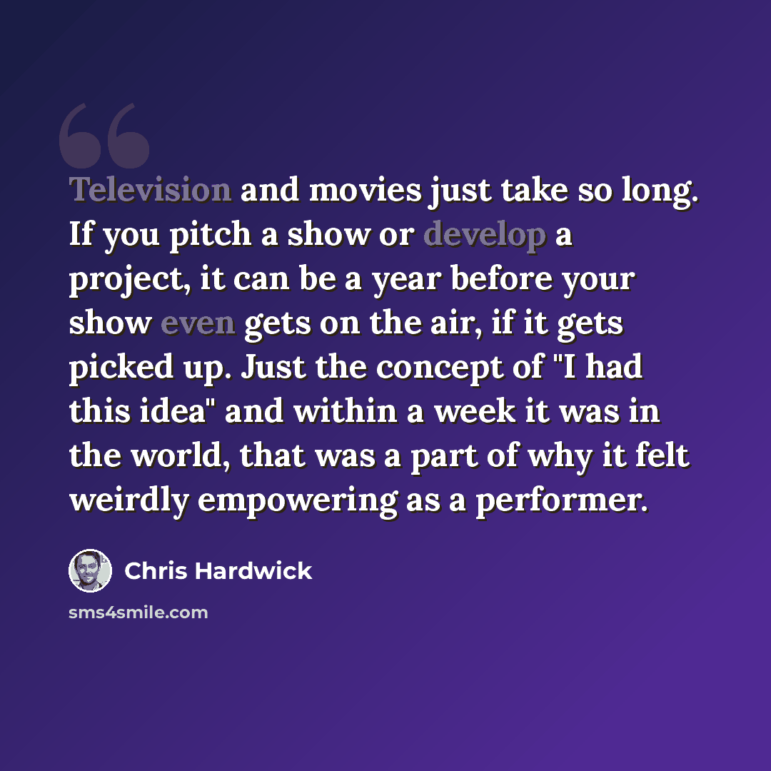 “Television and movies just take so long. If you pitch a show or develop a project, it can be a year before your show even gets on the air, if it gets picked up. Just the concept of "I had this idea" and within a week it was in the world, that was a part of why it felt weirdly empowering as a…” quote by Chris Hardwick