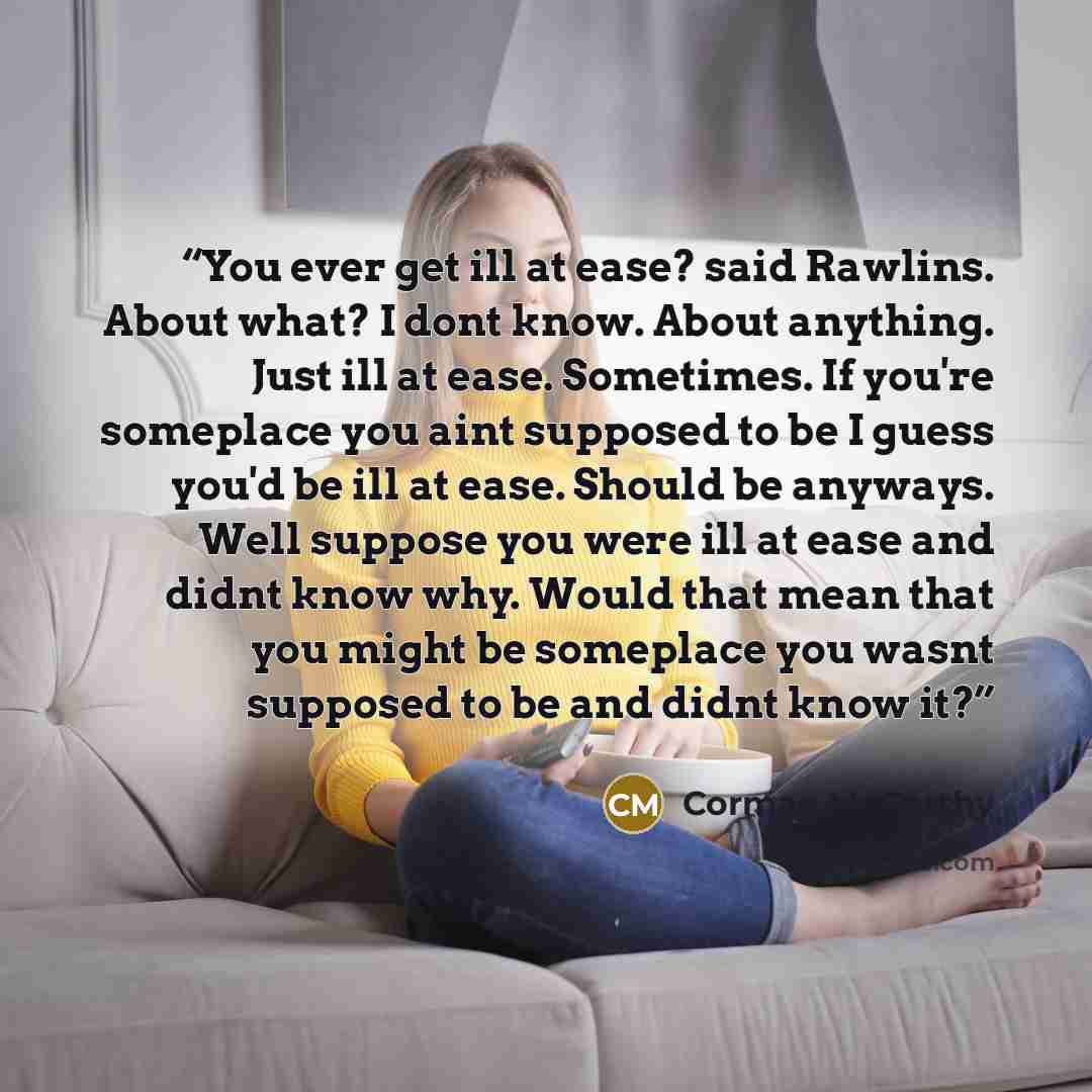 “You ever get ill at ease? said Rawlins. About what? I dont know. About anything. Just ill at ease. Sometimes. If you're someplace you aint supposed to be I guess you'd be ill at ease. Should be anyways. Well suppose you were ill at ease and didnt know why. Would that mean that you might be…” quote by Cormac McCarthy