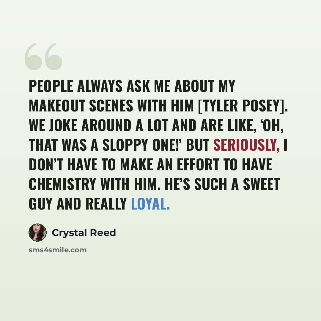 “People always ask me about my makeout scenes with him [Tyler Posey]. We joke around a lot and are like, ‘Oh, that was a sloppy one!’ But seriously, I don’t have to make an effort to have chemistry with him. He’s such a sweet guy and really loyal.” quote by Crystal Reed