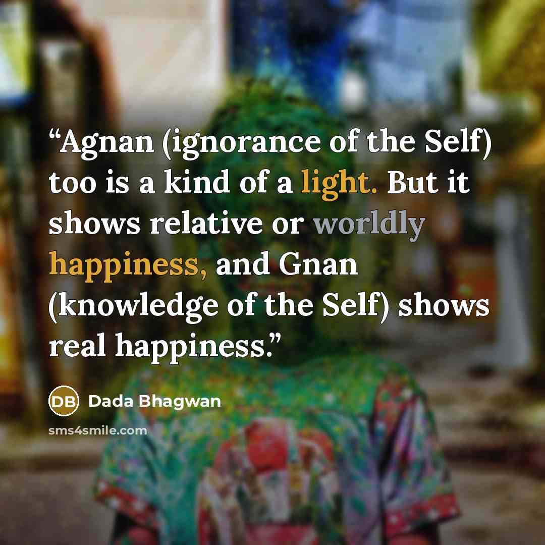 “Agnan (ignorance of the Self) too is a kind of a light. But it shows relative or worldly happiness, and Gnan (knowledge of the Self) shows real happiness.” quote by Dada Bhagwan