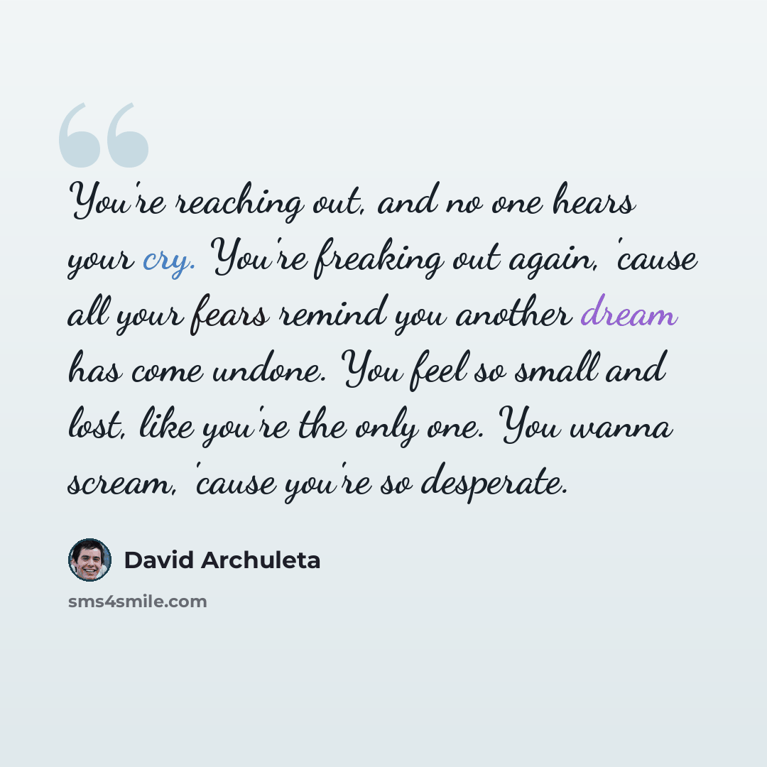 “You're reaching out, and no one hears your cry. You're freaking out again, 'cause all your fears remind you another dream has come undone. You feel so small and lost, like you're the only one. You wanna scream, 'cause you're so desperate.” quote by David Archuleta