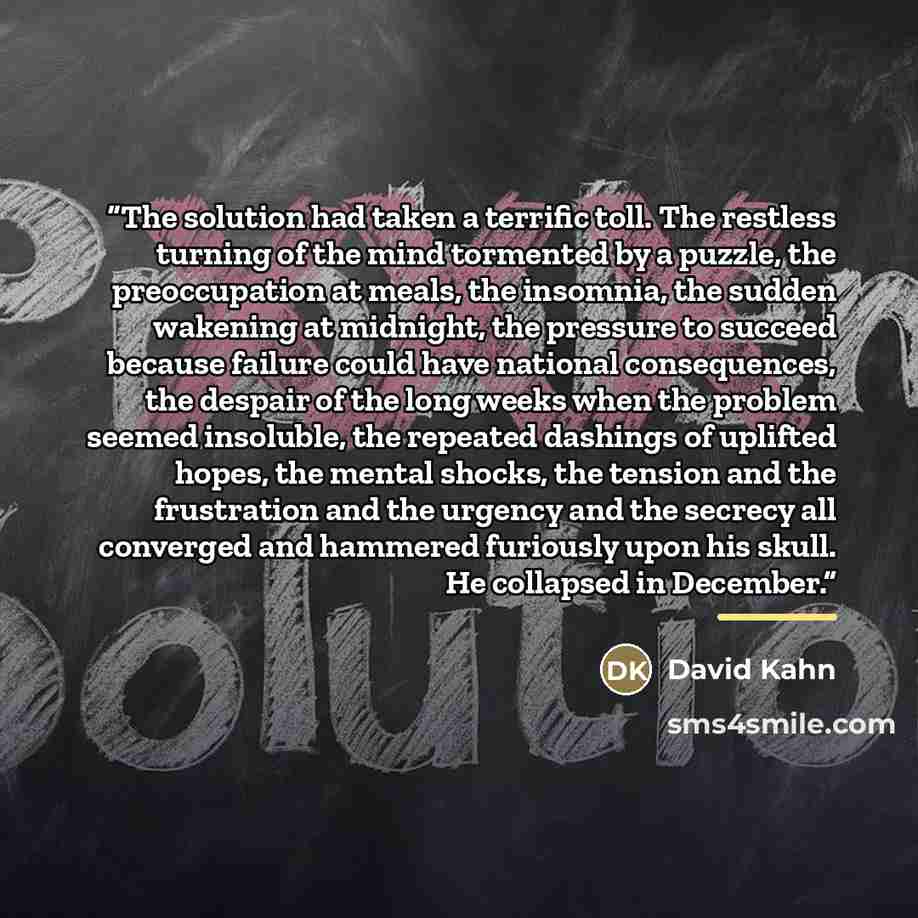 “The solution had taken a terrific toll. The restless turning of the mind tormented by a puzzle, the preoccupation at meals, the insomnia, the sudden wakening at midnight, the pressure to succeed because failure could have national consequences, the despair of the long weeks when the problem seemed…” quote by David Kahn