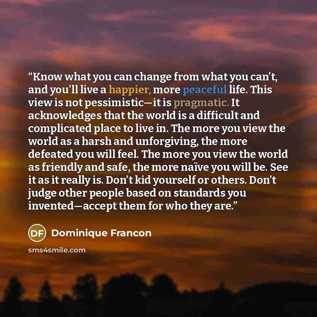 “Know what you can change from what you can’t, and you’ll live a happier, more peaceful life. This view is not pessimistic—it is pragmatic. It acknowledges that the world is a difficult and complicated place to live in. The more you view the world as a harsh and unforgiving, the more defeated you…” quote by Dominique Francon