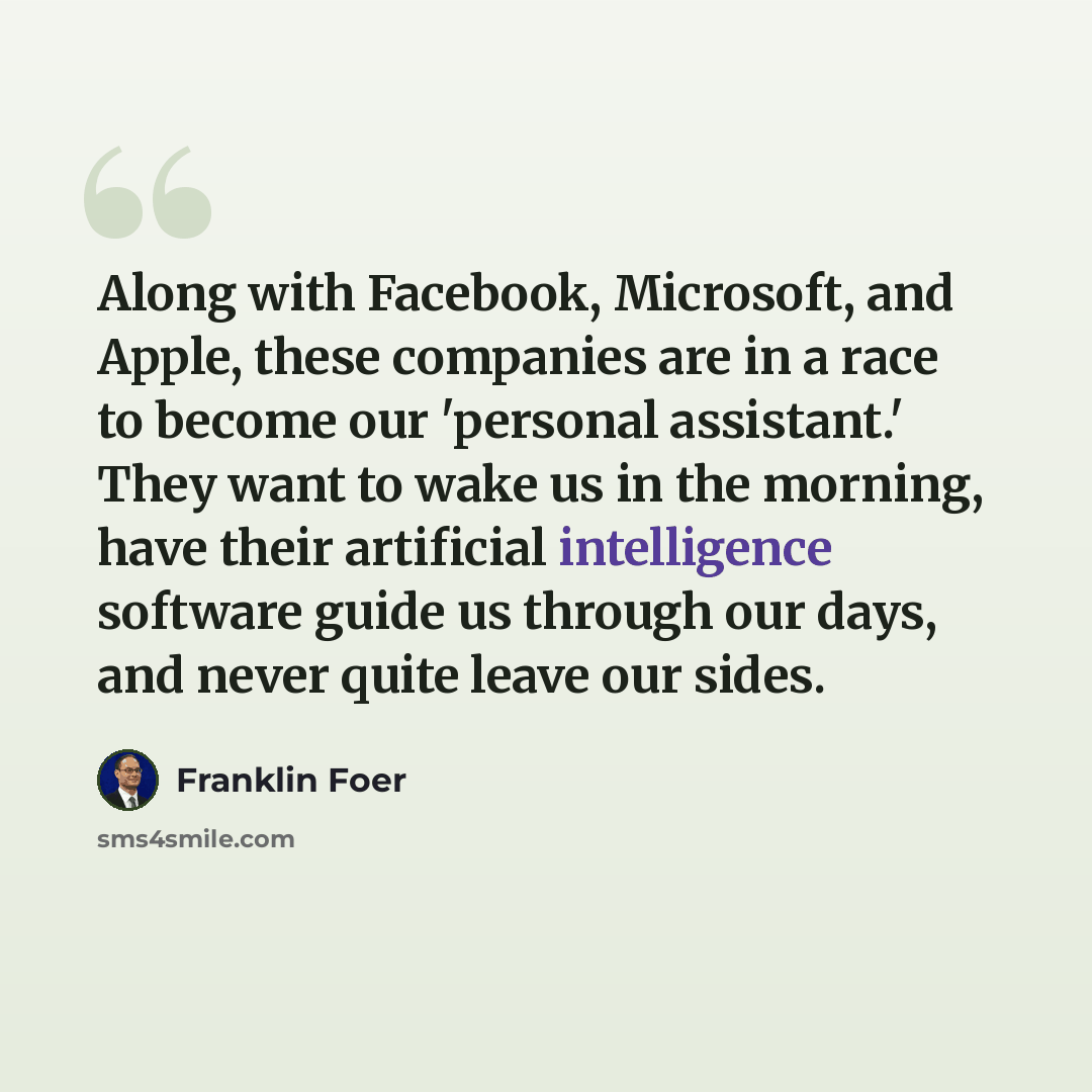 “Along with Facebook, Microsoft, and Apple, these companies are in a race to become our 'personal assistant.' They want to wake us in the morning, have their artificial intelligence software guide us through our days, and never quite leave our sides.” quote by Franklin Foer