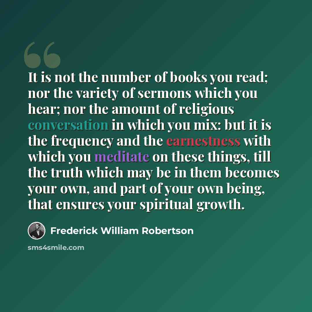“It is not the number of books you read; nor the variety of sermons which you hear; nor the amount of religious conversation in which you mix: but it is the frequency and the earnestness with which you meditate on these things, till the truth which may be in them becomes your own, and part of your…” quote by Frederick William Robertson