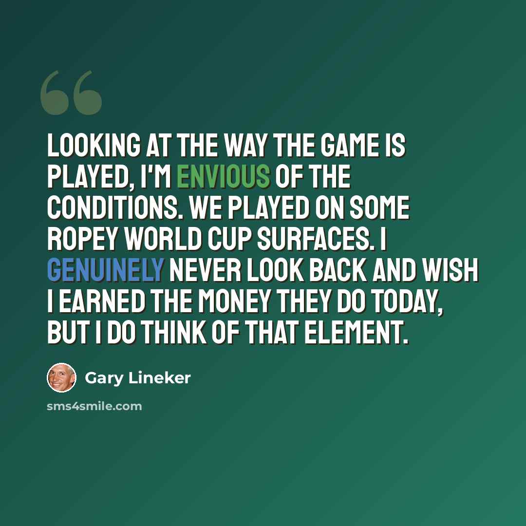 “Looking at the way the game is played, I'm envious of the conditions. We played on some ropey World Cup surfaces. I genuinely never look back and wish I earned the money they do today, but I do think of that element.” quote by Gary Lineker