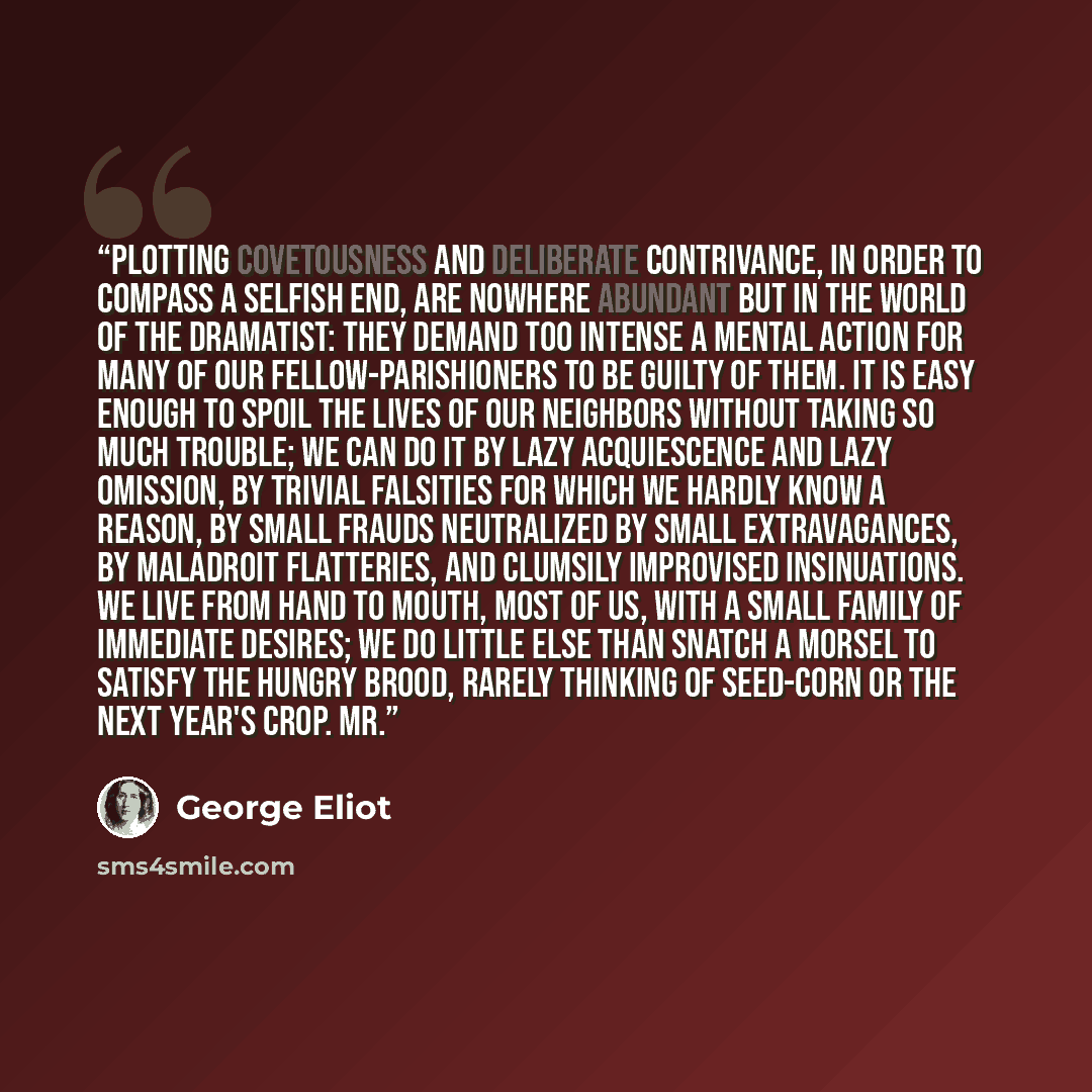 “Plotting covetousness and deliberate contrivance, in order to compass a selfish end, are nowhere abundant but in the world of the dramatist: they demand too intense a mental action for many of our fellow-parishioners to be guilty of them. It is easy enough to spoil the lives of our neighbors…” quote by George Eliot