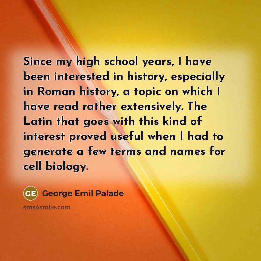 “Since my high school years, I have been interested in history, especially in Roman history, a topic on which I have read rather extensively. The Latin that goes with this kind of interest proved useful when I had to generate a few terms and names for cell biology.” quote by George Emil Palade