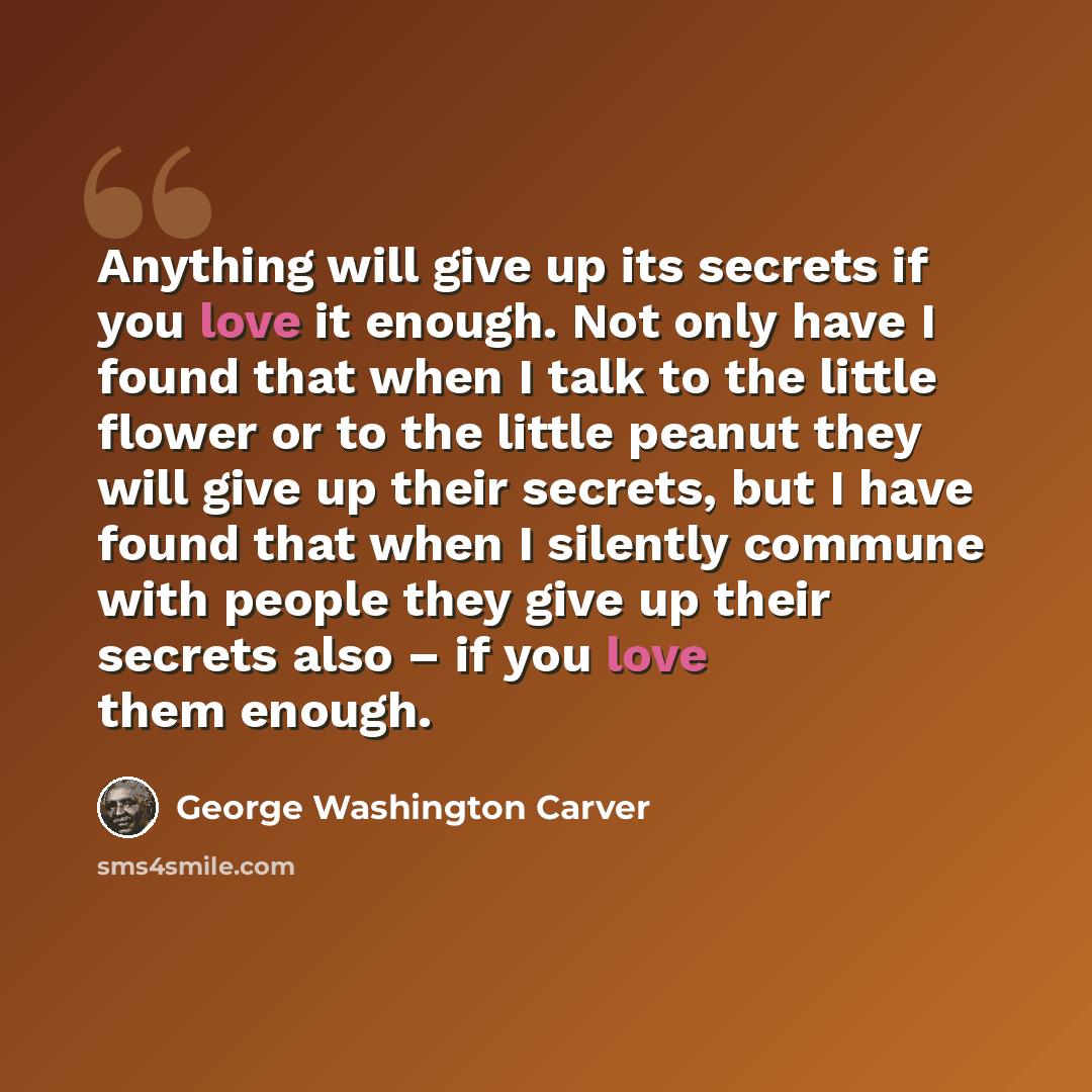 “Anything will give up its secrets if you love it enough. Not only have I found that when I talk to the little flower or to the little peanut they will give up their secrets, but I have found that when I silently commune with people they give up their secrets also – if you love them enough.” quote by George Washington Carver