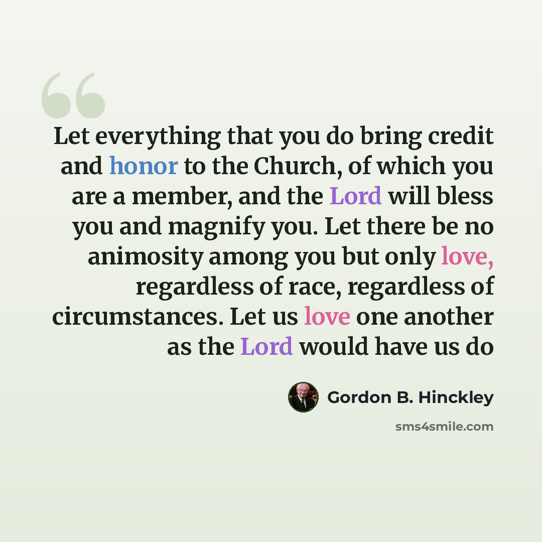 “Let everything that you do bring credit and honor to the Church, of which you are a member, and the Lord will bless you and magnify you. Let there be no animosity among you but only love, regardless of race, regardless of circumstances. Let us love one another as the Lord would have us do” quote by Gordon B. Hinckley