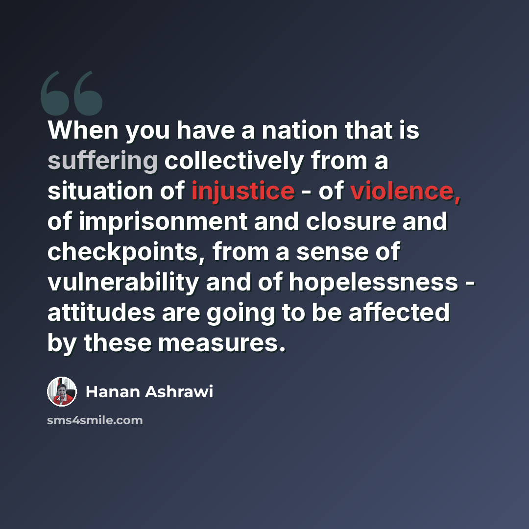“When you have a nation that is suffering collectively from a situation of injustice - of violence, of imprisonment and closure and checkpoints, from a sense of vulnerability and of hopelessness - attitudes are going to be affected by these measures.” quote by Hanan Ashrawi
