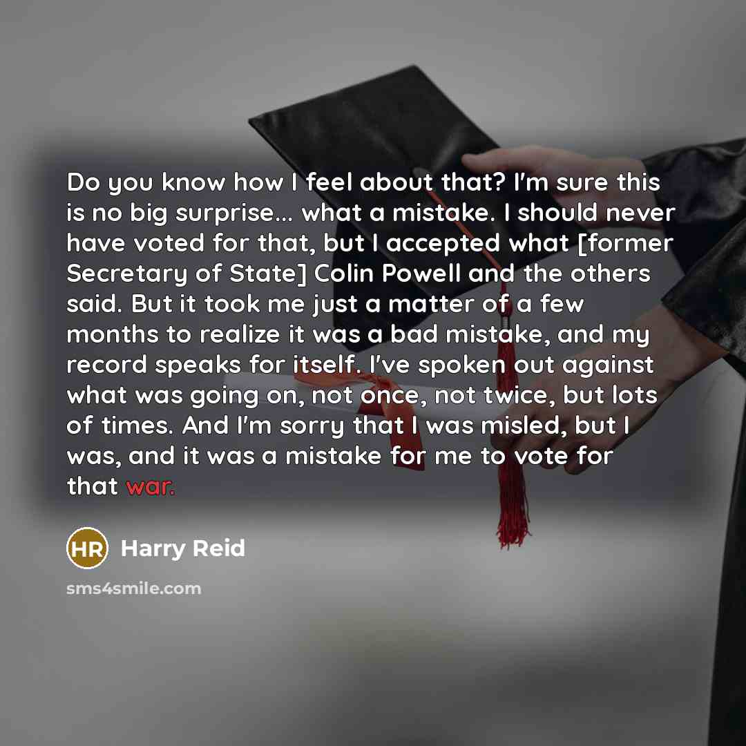 “Do you know how I feel about that? I'm sure this is no big surprise... what a mistake. I should never have voted for that, but I accepted what [former Secretary of State] Colin Powell and the others said. But it took me just a matter of a few months to realize it was a bad mistake, and my record…” quote by Harry Reid