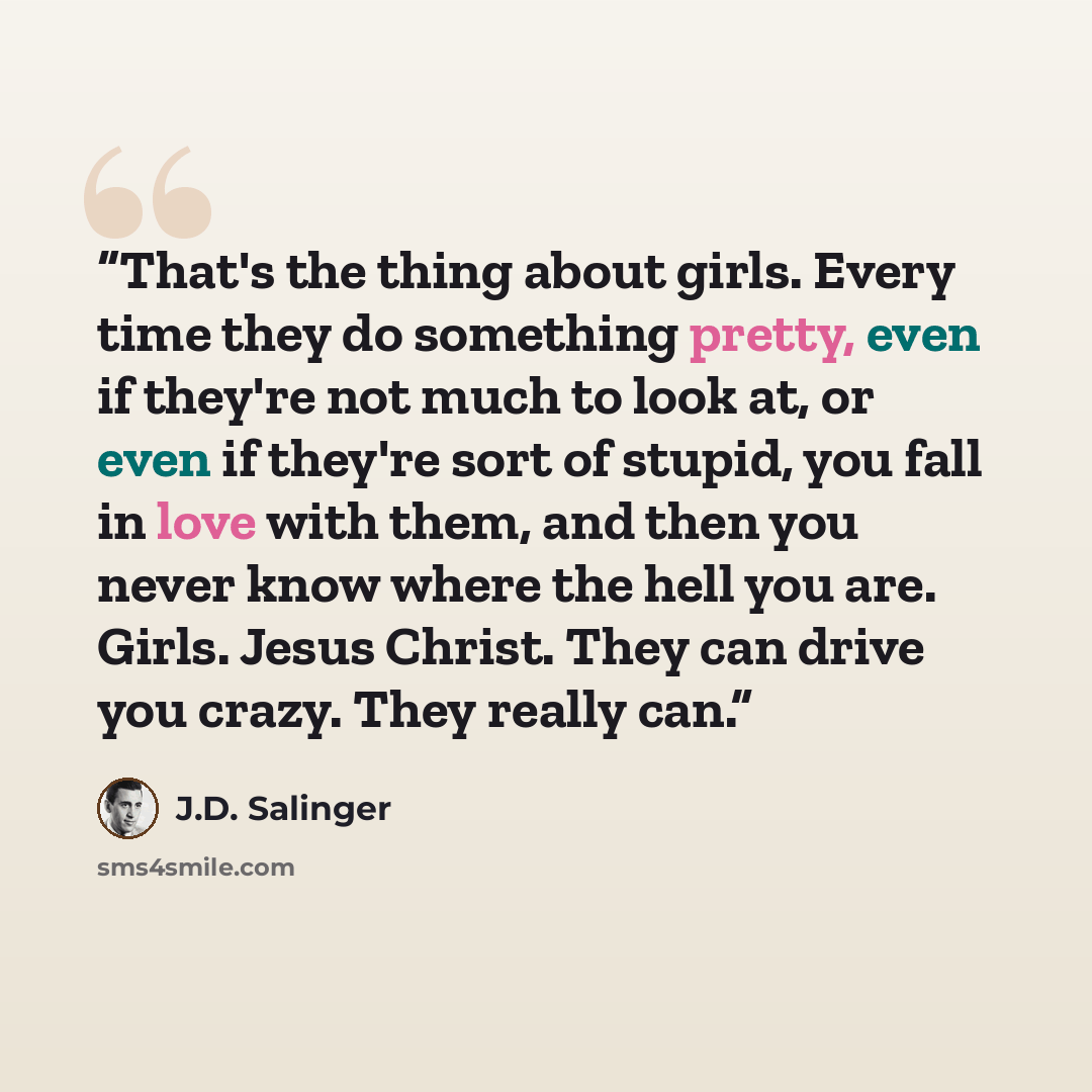 “That's the thing about girls. Every time they do something pretty, even if they're not much to look at, or even if they're sort of stupid, you fall in love with them, and then you never know where the hell you are. Girls. Jesus Christ. They can drive you crazy. They really can.” quote by J.D. Salinger
