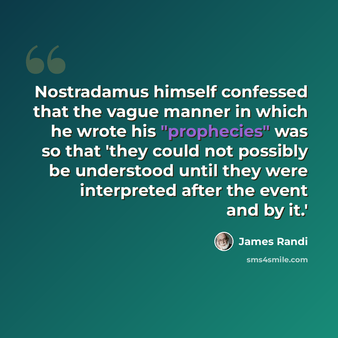 “Nostradamus himself confessed that the vague manner in which he wrote his "prophecies" was so that 'they could not possibly be understood until they were interpreted after the event and by it.'” quote by James Randi
